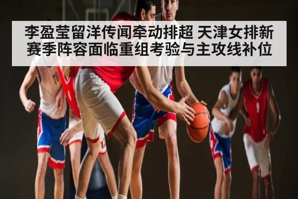 李盈莹留洋传闻牵动排超 天津女排新赛季阵容面临重组考验与主攻线补位