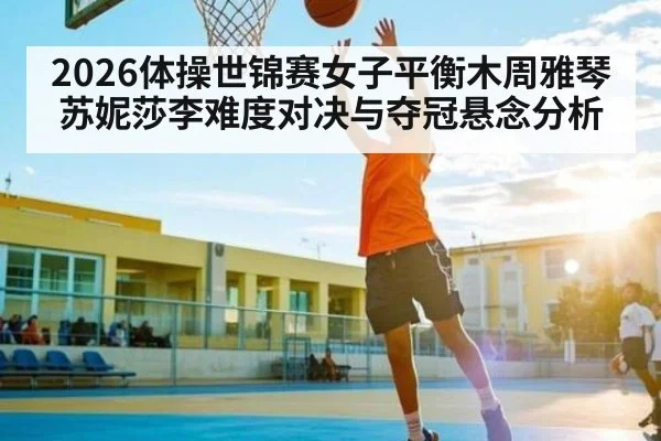 2026体操世锦赛女子平衡木周雅琴苏妮莎李难度对决与夺冠悬念分析