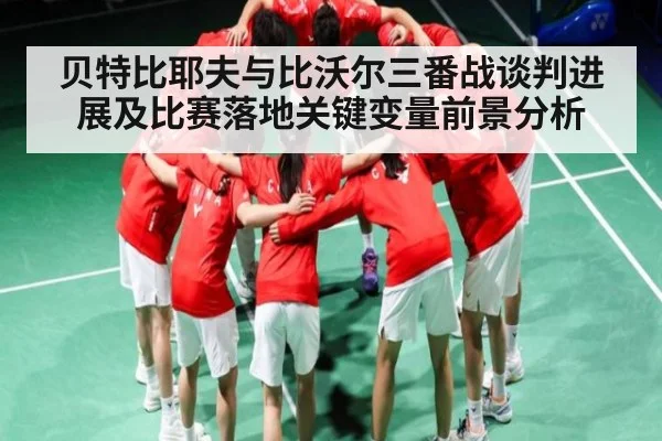 贝特比耶夫与比沃尔三番战谈判进展及比赛落地关键变量前景分析